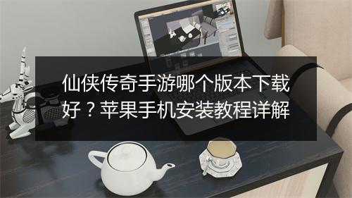 仙侠传奇手游哪个版本下载好？苹果手机安装教程详解