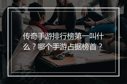 传奇手游排行榜第一叫什么？哪个手游占据榜首？