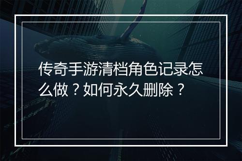 传奇手游清档角色记录怎么做？如何永久删除？