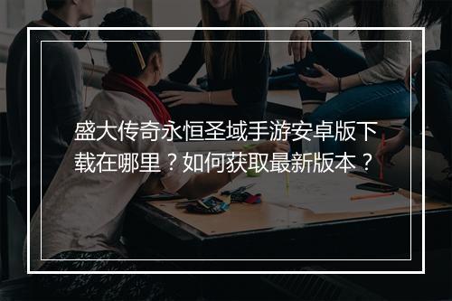 盛大传奇永恒圣域手游安卓版下载在哪里？如何获取最新版本？