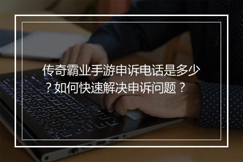 传奇霸业手游申诉电话是多少？如何快速解决申诉问题？