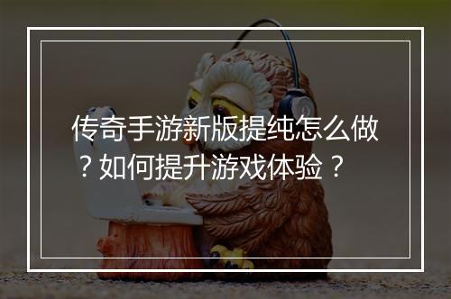 传奇手游新版提纯怎么做？如何提升游戏体验？