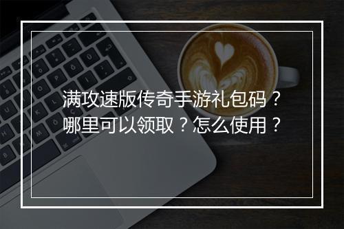 满攻速版传奇手游礼包码？哪里可以领取？怎么使用？