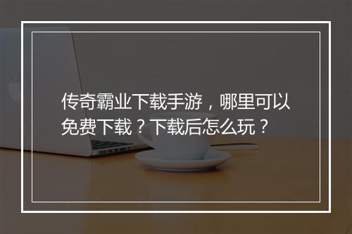 传奇霸业下载手游，哪里可以免费下载？下载后怎么玩？