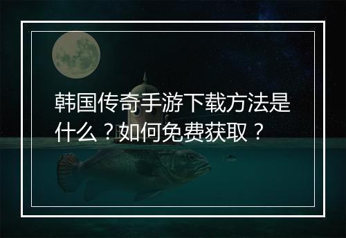 韩国传奇手游下载方法是什么？如何免费获取？