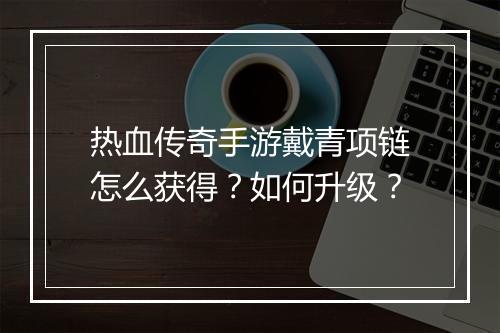 热血传奇手游戴青项链怎么获得？如何升级？