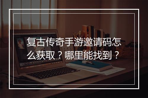复古传奇手游邀请码怎么获取？哪里能找到？