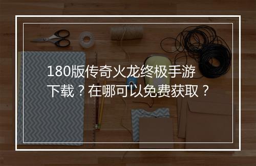 180版传奇火龙终极手游下载？在哪可以免费获取？