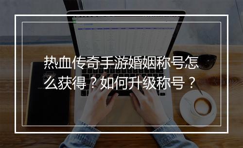 热血传奇手游婚姻称号怎么获得？如何升级称号？