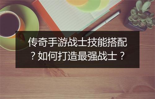 传奇手游战士技能搭配？如何打造最强战士？