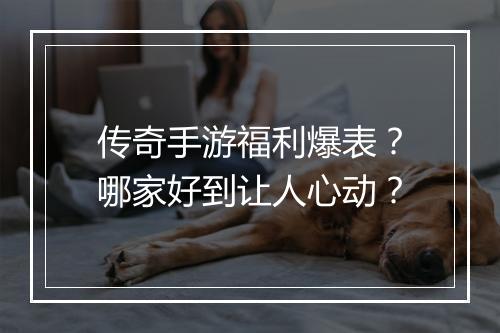 传奇手游福利爆表？哪家好到让人心动？