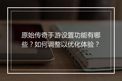 原始传奇手游设置功能有哪些？如何调整以优化体验？