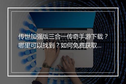 传世加强版三合一传奇手游下载？哪里可以找到？如何免费获取？
