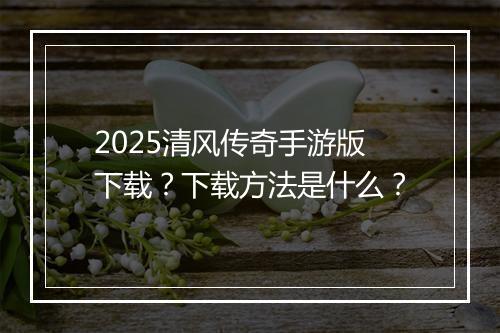 2025清风传奇手游版下载？下载方法是什么？