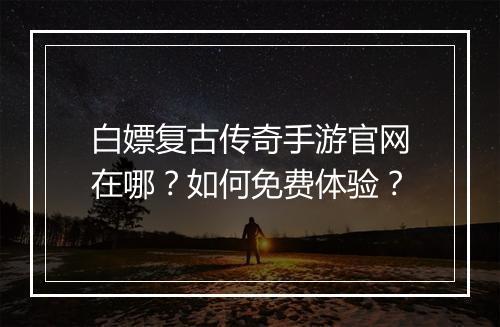 白嫖复古传奇手游官网在哪？如何免费体验？
