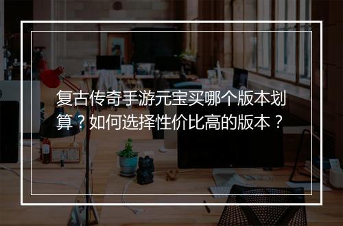 复古传奇手游元宝买哪个版本划算？如何选择性价比高的版本？