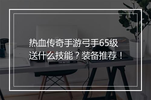 热血传奇手游弓手65级送什么技能？装备推荐！