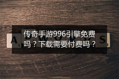 传奇手游996引擎免费吗？下载需要付费吗？