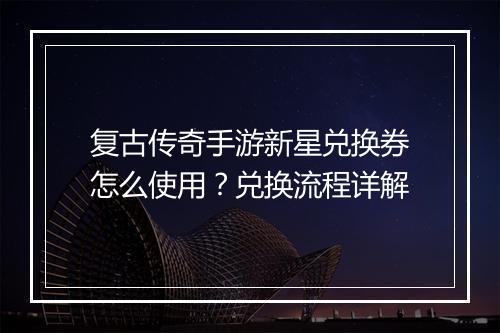 复古传奇手游新星兑换券怎么使用？兑换流程详解
