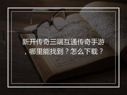 新开传奇三端互通传奇手游，哪里能找到？怎么下载？