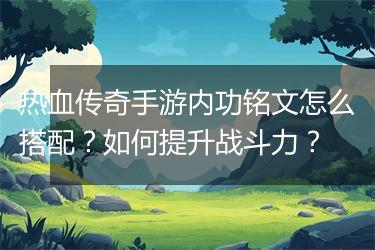 热血传奇手游内功铭文怎么搭配？如何提升战斗力？