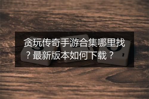 贪玩传奇手游合集哪里找？最新版本如何下载？