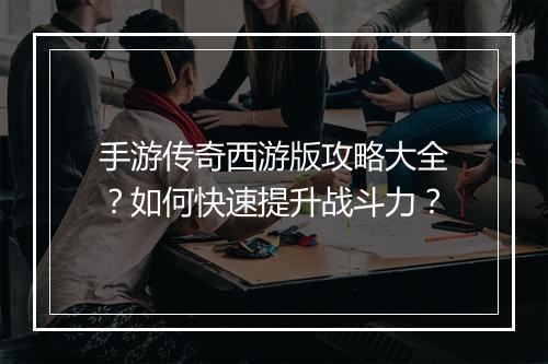 手游传奇西游版攻略大全？如何快速提升战斗力？