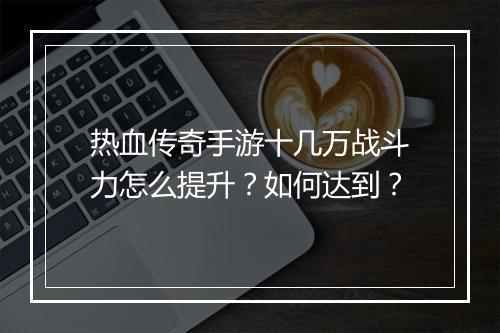 热血传奇手游十几万战斗力怎么提升？如何达到？