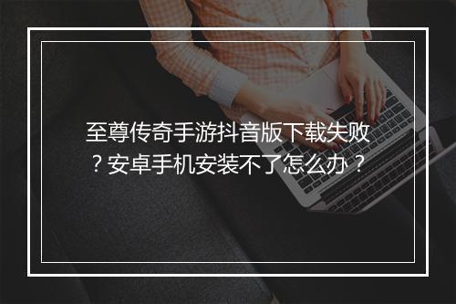 至尊传奇手游抖音版下载失败？安卓手机安装不了怎么办？
