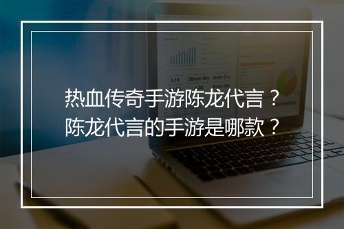 热血传奇手游陈龙代言？陈龙代言的手游是哪款？