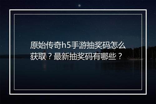 原始传奇h5手游抽奖码怎么获取?最新抽奖码有哪些?