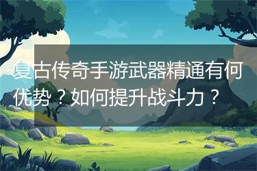 复古传奇手游武器精通有何优势？如何提升战斗力？