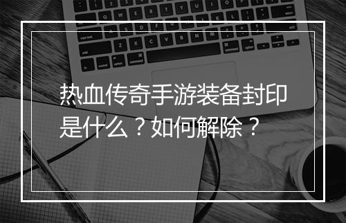热血传奇手游装备封印是什么？如何解除？