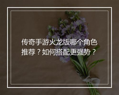 传奇手游火龙版哪个角色推荐？如何搭配更强势？