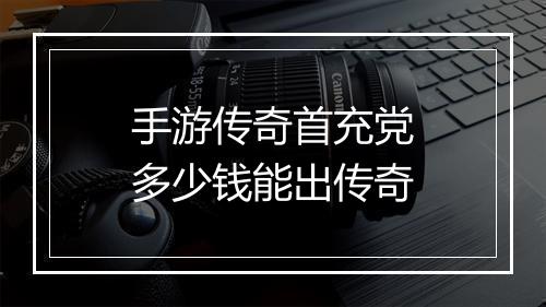 手游传奇首充党多少钱能出传奇