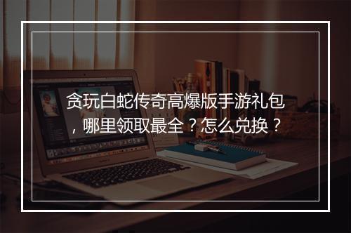 贪玩白蛇传奇高爆版手游礼包，哪里领取最全？怎么兑换？