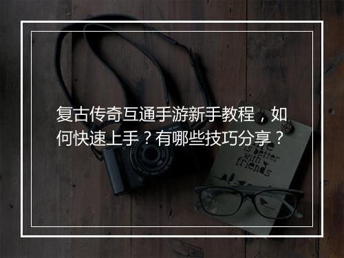 复古传奇互通手游新手教程，如何快速上手？有哪些技巧分享？