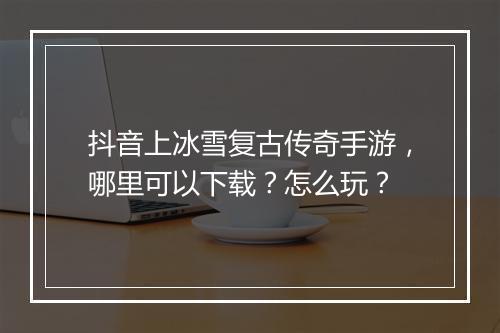 抖音上冰雪复古传奇手游，哪里可以下载？怎么玩？