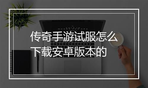 传奇手游试服怎么下载安卓版本的