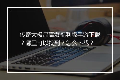 传奇大极品高爆福利版手游下载？哪里可以找到？怎么下载？
