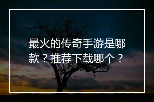 最火的传奇手游是哪款？推荐下载哪个？
