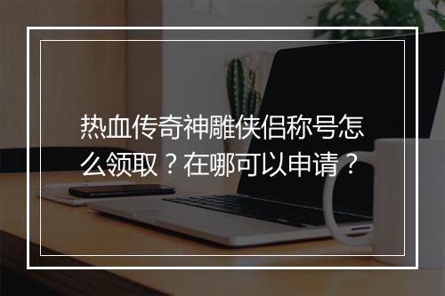 热血传奇神雕侠侣称号怎么领取？在哪可以申请？