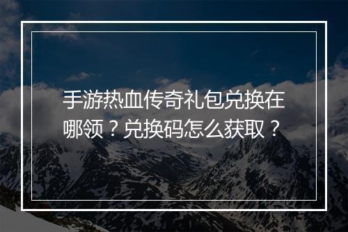 手游热血传奇礼包兑换在哪领？兑换码怎么获取？