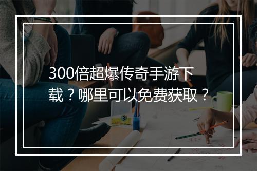 300倍超爆传奇手游下载？哪里可以免费获取？
