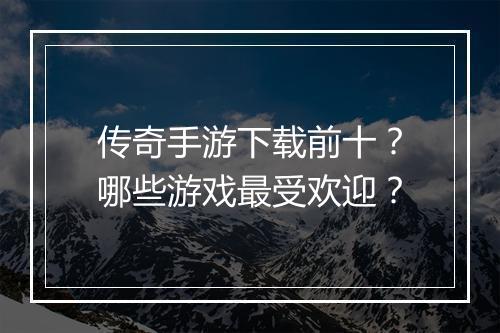 传奇手游下载前十？哪些游戏最受欢迎？