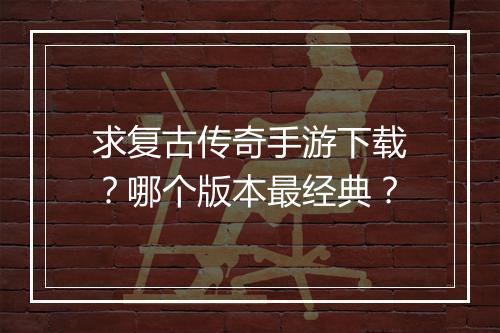 求复古传奇手游下载？哪个版本最经典？