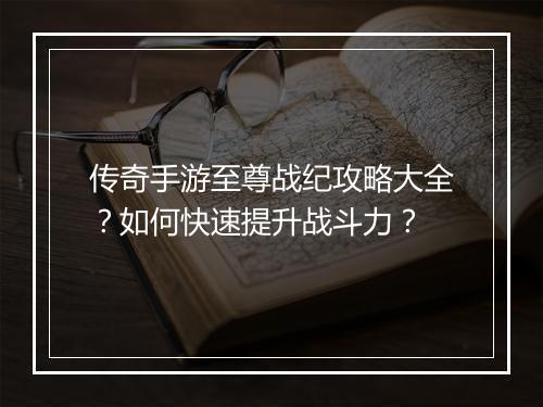 传奇手游至尊战纪攻略大全？如何快速提升战斗力？