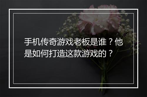 手机传奇游戏老板是谁？他是如何打造这款游戏的？