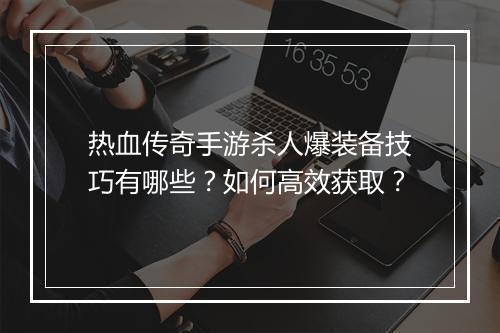 热血传奇手游杀人爆装备技巧有哪些？如何高效获取？