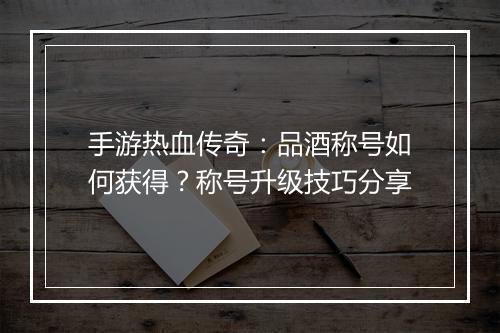 手游热血传奇：品酒称号如何获得？称号升级技巧分享